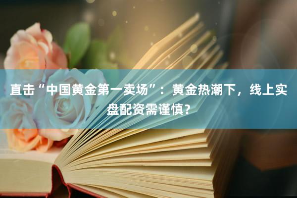 直击“中国黄金第一卖场”：黄金热潮下，线上实盘配资需谨慎？