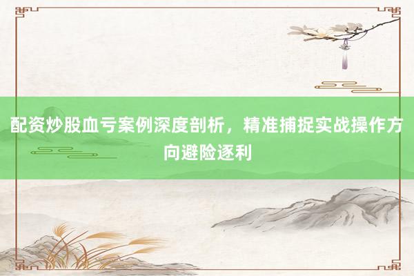 配资炒股血亏案例深度剖析，精准捕捉实战操作方向避险逐利