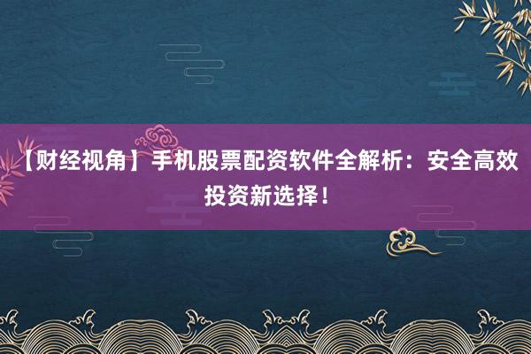 【财经视角】手机股票配资软件全解析：安全高效投资新选择！