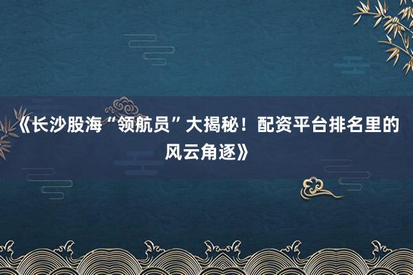 《长沙股海“领航员”大揭秘！配资平台排名里的风云角逐》