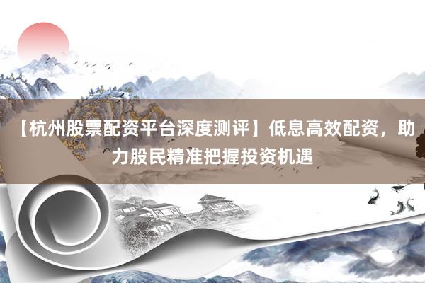【杭州股票配资平台深度测评】低息高效配资，助力股民精准把握投资机遇