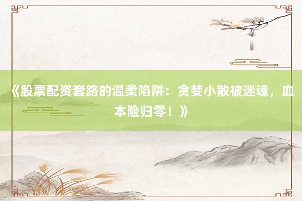 《股票配资套路的温柔陷阱：贪婪小散被迷魂，血本险归零！》