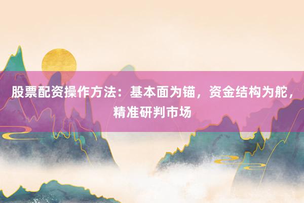 股票配资操作方法：基本面为锚，资金结构为舵，精准研判市场