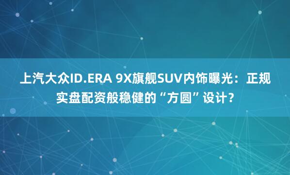 上汽大众ID.ERA 9X旗舰SUV内饰曝光：正规实盘配资般稳健的“方圆”设计？
