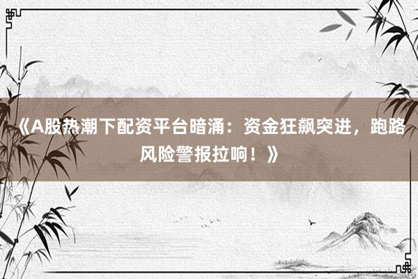 《A股热潮下配资平台暗涌：资金狂飙突进，跑路风险警报拉响！》