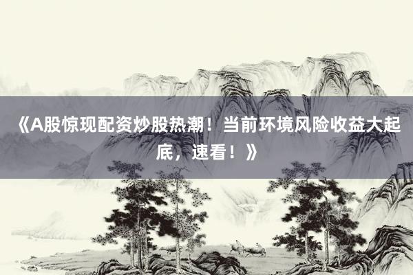 《A股惊现配资炒股热潮！当前环境风险收益大起底，速看！》