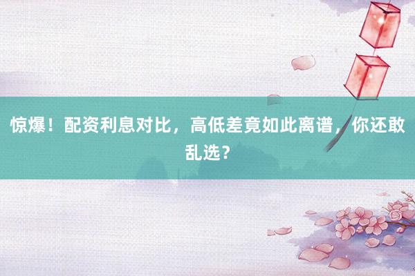 惊爆！配资利息对比，高低差竟如此离谱，你还敢乱选？