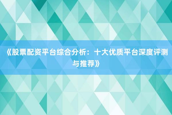 《股票配资平台综合分析：十大优质平台深度评测与推荐》