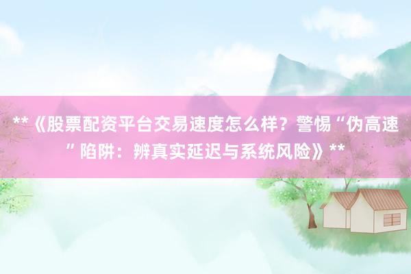 **《股票配资平台交易速度怎么样？警惕“伪高速”陷阱：辨真实延迟与系统风险》**