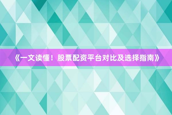 《一文读懂！股票配资平台对比及选择指南》