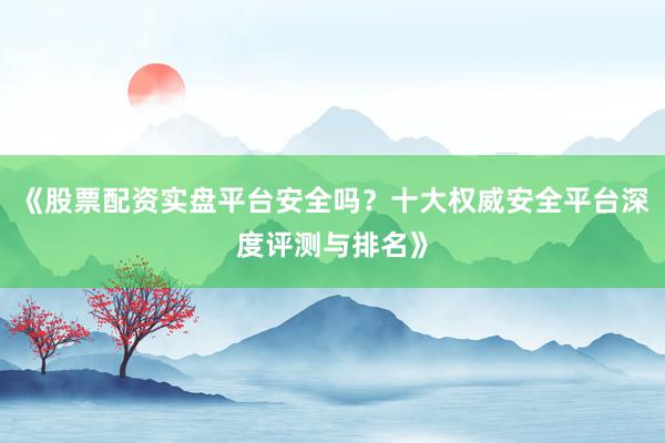 《股票配资实盘平台安全吗？十大权威安全平台深度评测与排名》