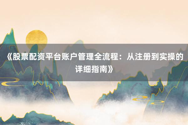 《股票配资平台账户管理全流程：从注册到实操的详细指南》