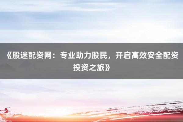 《股迷配资网：专业助力股民，开启高效安全配资投资之旅》