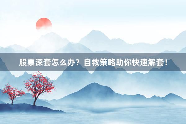 股票深套怎么办？自救策略助你快速解套！