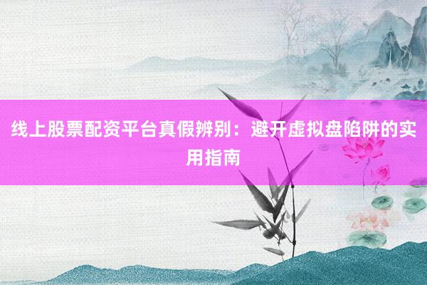 线上股票配资平台真假辨别：避开虚拟盘陷阱的实用指南