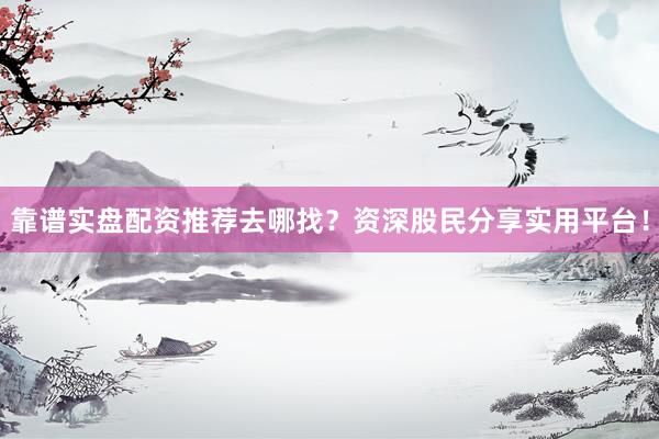 靠谱实盘配资推荐去哪找？资深股民分享实用平台！
