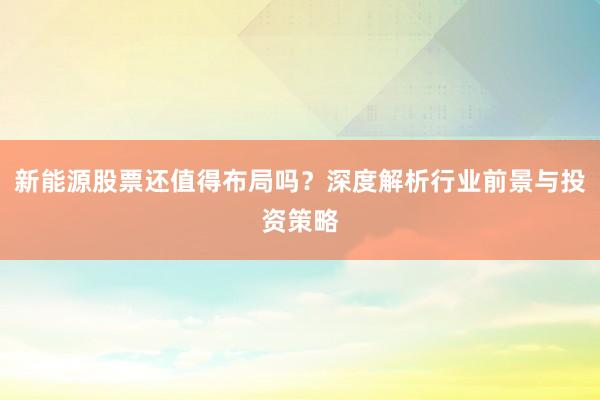 新能源股票还值得布局吗？深度解析行业前景与投资策略