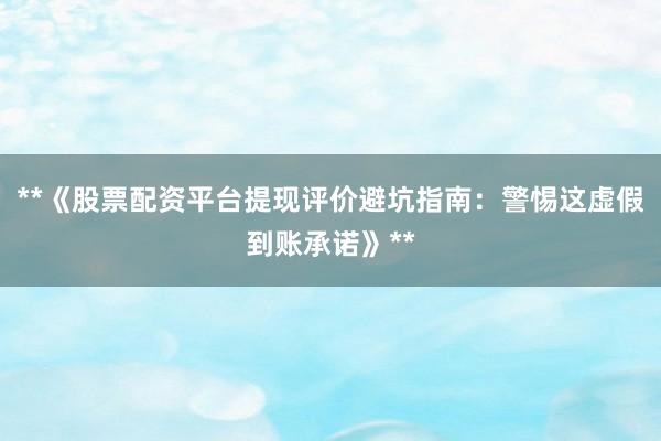 **《股票配资平台提现评价避坑指南:警惕这虚假到账承诺》**