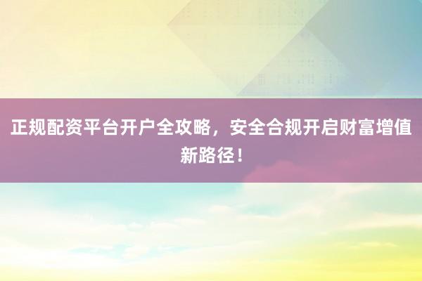 正规配资平台开户全攻略，安全合规开启财富增值新路径！