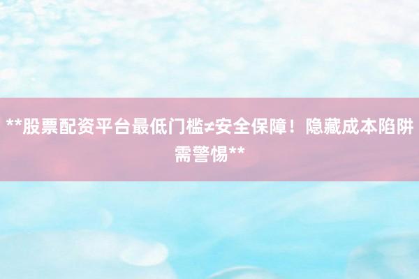 **股票配资平台最低门槛≠安全保障！隐藏成本陷阱需警惕**