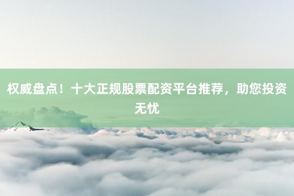 权威盘点！十大正规股票配资平台推荐，助您投资无忧