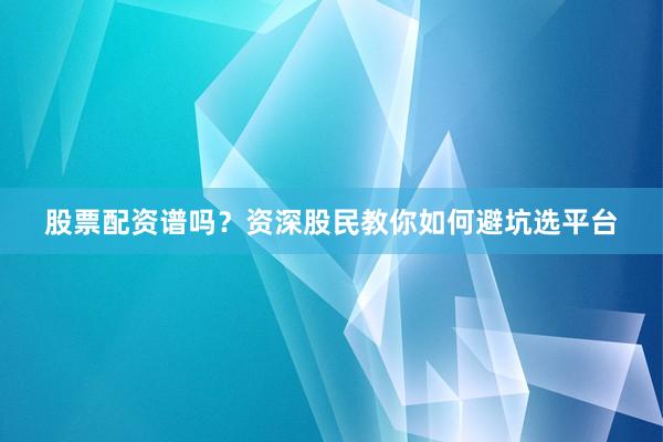 股票配资谱吗？资深股民教你如何避坑选平台