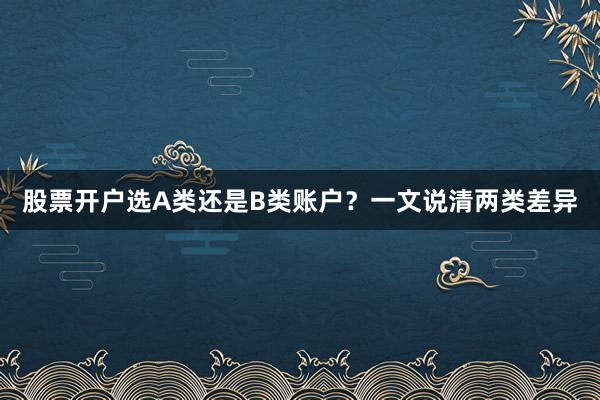 股票开户选A类还是B类账户？一文说清两类差异