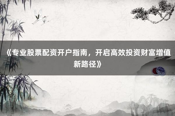 《专业股票配资开户指南，开启高效投资财富增值新路径》