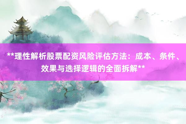 **理性解析股票配资风险评估方法：成本、条件、效果与选择逻辑的全面拆解**