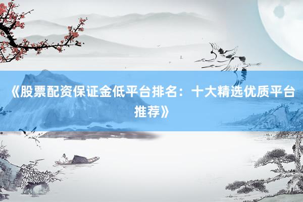 《股票配资保证金低平台排名：十大精选优质平台推荐》