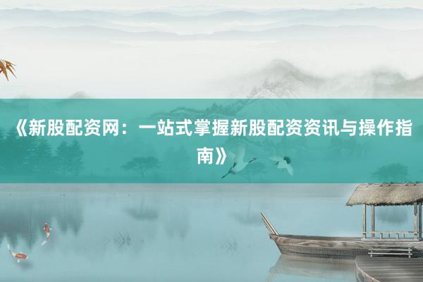 《新股配资网：一站式掌握新股配资资讯与操作指南》