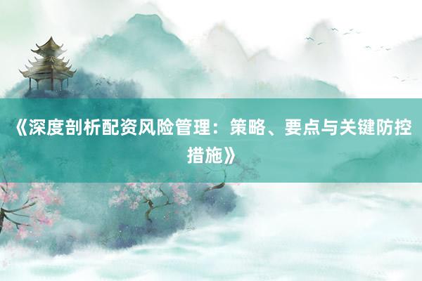 《深度剖析配资风险管理：策略、要点与关键防控措施》