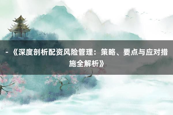 - 《深度剖析配资风险管理:策略、要点与应对措施全解析》