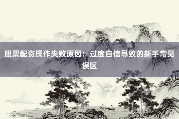 股票配资操作失败原因：过度自信导致的新手常见误区