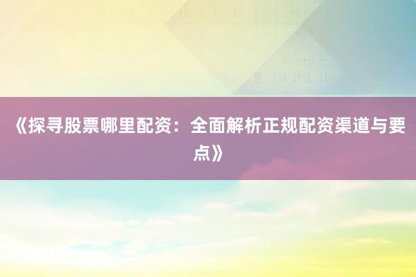《探寻股票哪里配资:全面解析正规配资渠道与要点》