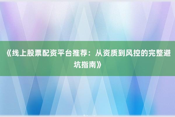 《线上股票配资平台推荐：从资质到风控的完整避坑指南》