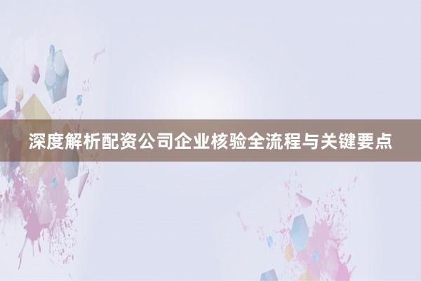 深度解析配资公司企业核验全流程与关键要点