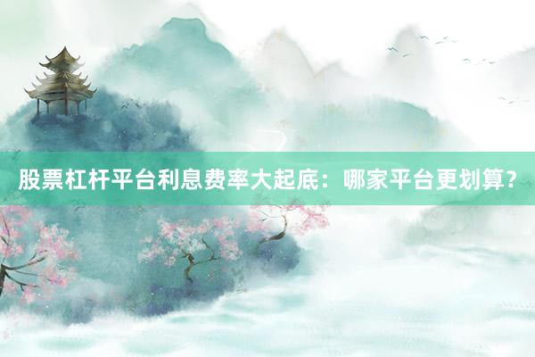 股票杠杆平台利息费率大起底：哪家平台更划算？
