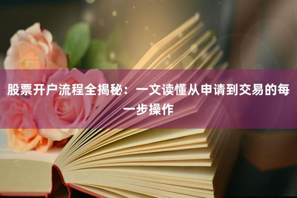 股票开户流程全揭秘：一文读懂从申请到交易的每一步操作