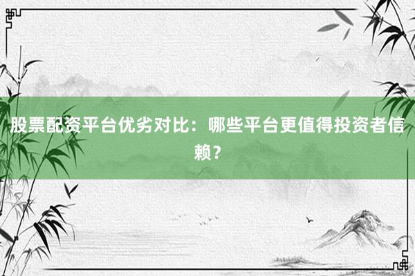 股票配资平台优劣对比：哪些平台更值得投资者信赖？