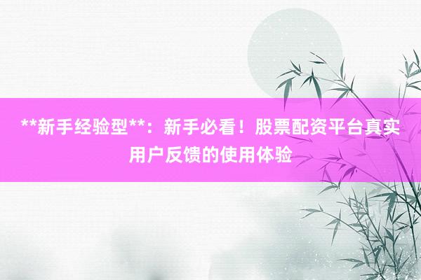 **新手经验型**：新手必看！股票配资平台真实用户反馈的使用体验