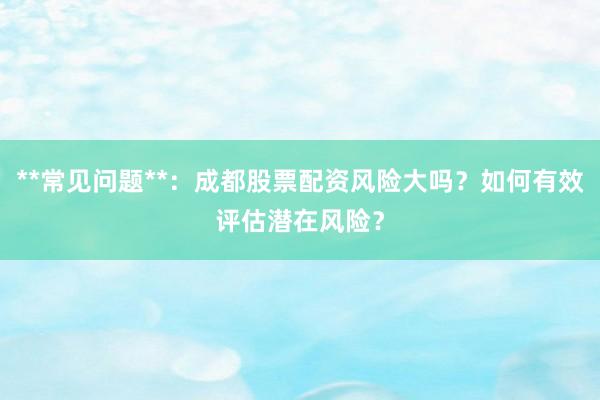 **常见问题**：成都股票配资风险大吗？如何有效评估潜在风险？