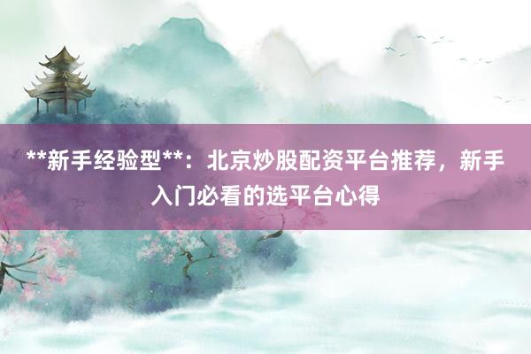 **新手经验型**：北京炒股配资平台推荐，新手入门必看的选平台心得