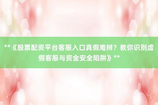 **《股票配资平台客服入口真假难辨？教你识别虚假客服与资金安全陷阱》**