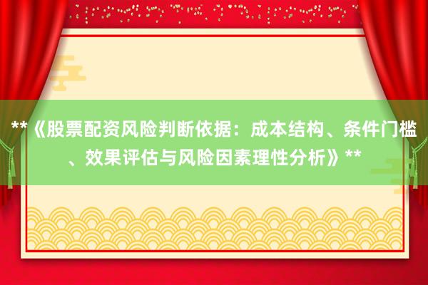 **《股票配资风险判断依据：成本结构、条件门槛、效果评估与风险因素理性分析》**