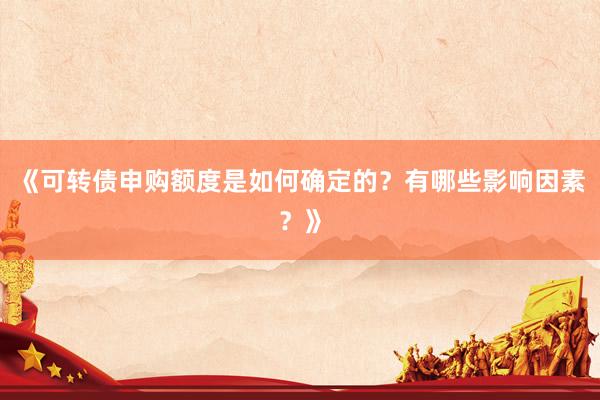 《可转债申购额度是如何确定的？有哪些影响因素？》
