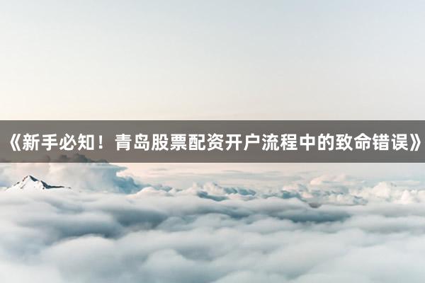 《新手必知！青岛股票配资开户流程中的致命错误》