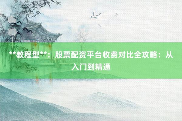 **教程型**：股票配资平台收费对比全攻略：从入门到精通