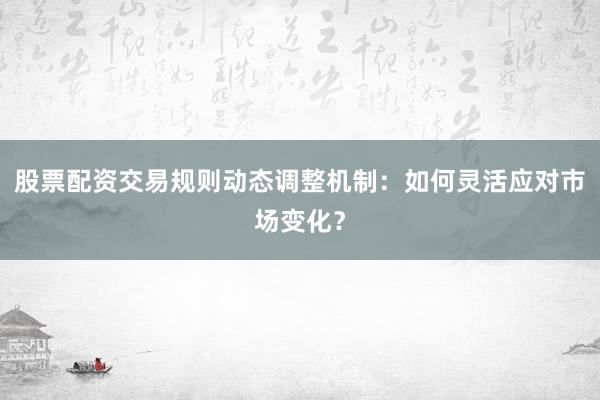 股票配资交易规则动态调整机制：如何灵活应对市场变化？