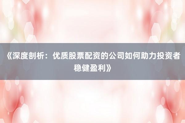 《深度剖析：优质股票配资的公司如何助力投资者稳健盈利》